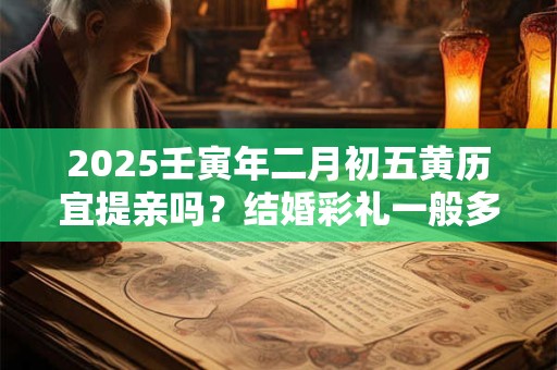 2025壬寅年二月初五黄历宜提亲吗？结婚彩礼一般多少
