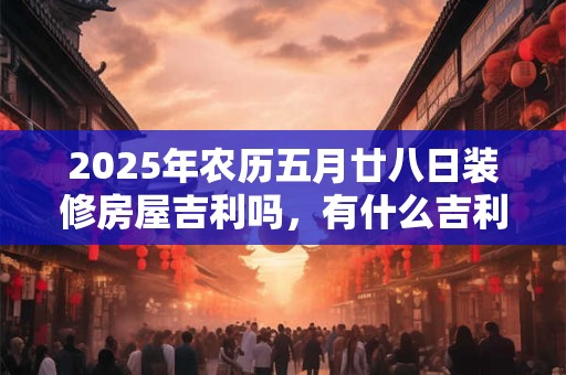 2025年农历五月廿八日装修房屋吉利吗，有什么吉利风水？