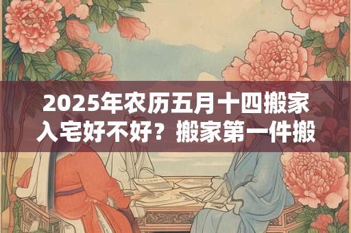 2025年农历五月十四搬家入宅好不好？搬家第一件搬什么？