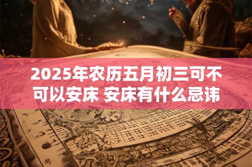 2025年农历五月初三可不可以安床 安床有什么忌讳