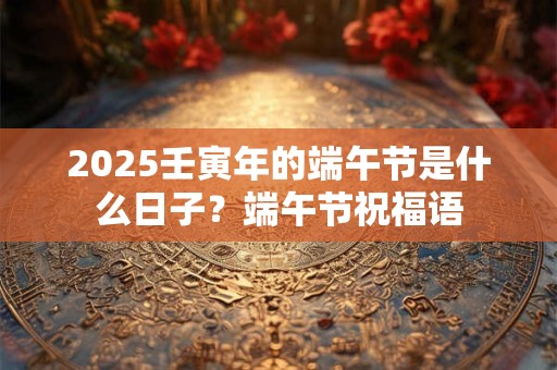 2025壬寅年的端午节是什么日子？端午节祝福语