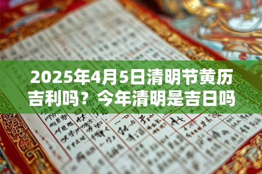 2025年4月5日清明节黄历吉利吗？今年清明是吉日吗