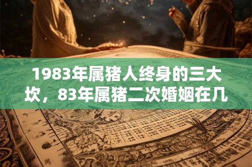 1983年属猪人终身的三大坎，83年属猪二次婚姻在几岁？