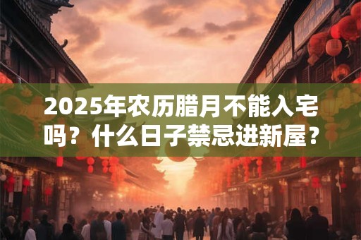 2025年农历腊月不能入宅吗？什么日子禁忌进新屋？