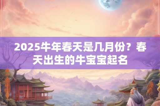 2025牛年春天是几月份？春天出生的牛宝宝起名