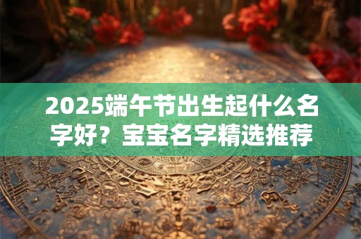 2025端午节出生起什么名字好？宝宝名字精选推荐