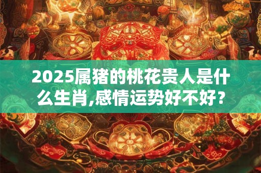 2025属猪的桃花贵人是什么生肖,感情运势好不好？
