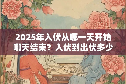 2025年入伏从哪一天开始哪天结束？入伏到出伏多少天？