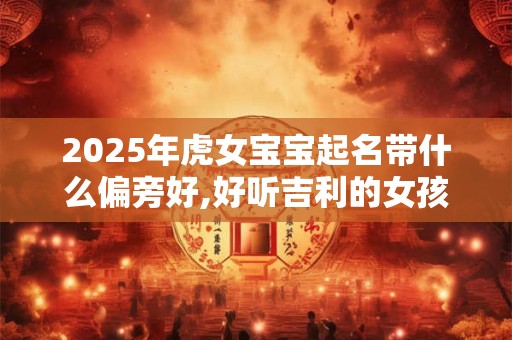 详细阅读:2025年虎女宝宝起名带什么偏旁好,好听吉利的女孩名字 2025年虎女宝宝起名带什么偏旁好,好听吉利的女孩名字