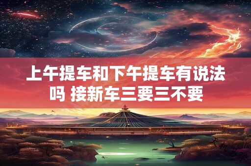 上午提车和下午提车有说法吗 接新车三要三不要