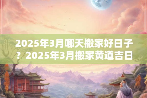 2025年3月哪天搬家好日子？2025年3月搬家黄道吉日