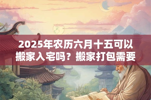 2025年农历六月十五可以搬家入宅吗？搬家打包需要的东西