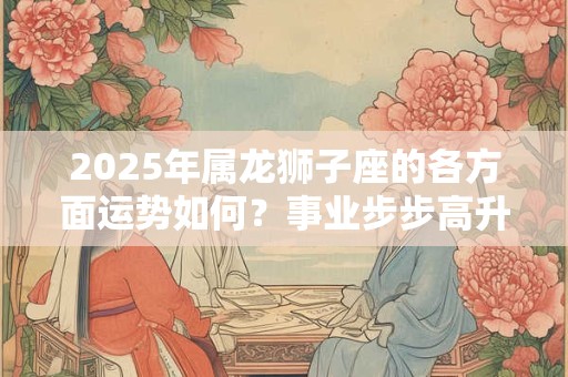 2025年属龙狮子座的各方面运势如何？事业步步高升