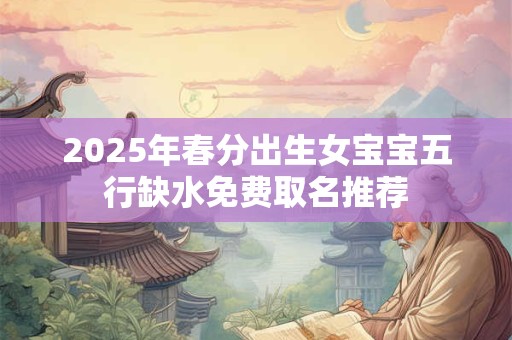 2025年春分出生女宝宝五行缺水免费取名推荐