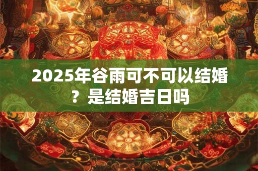2025年谷雨可不可以结婚？是结婚吉日吗
