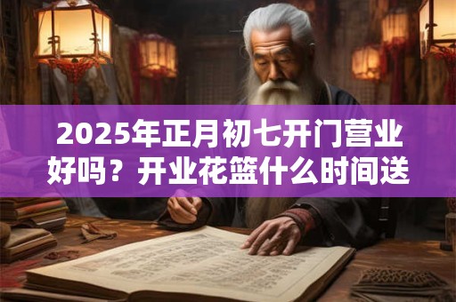 2025年正月初七开门营业好吗？开业花篮什么时间送比较好？