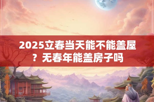 2025立春当天能不能盖屋？无春年能盖房子吗
