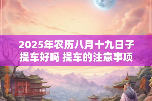 2025年农历八月十九日子提车好吗 提车的注意事项