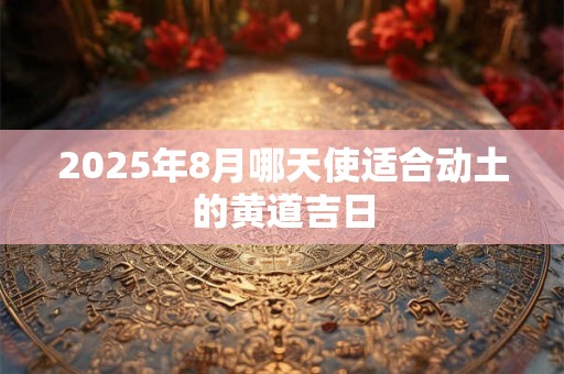 2025年8月哪天使适合动土的黄道吉日