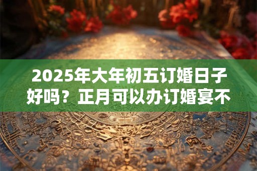 2025年大年初五订婚日子好吗？正月可以办订婚宴不