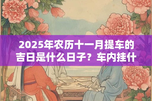 2025年农历十一月提车的吉日是什么日子？车内挂什么辟邪