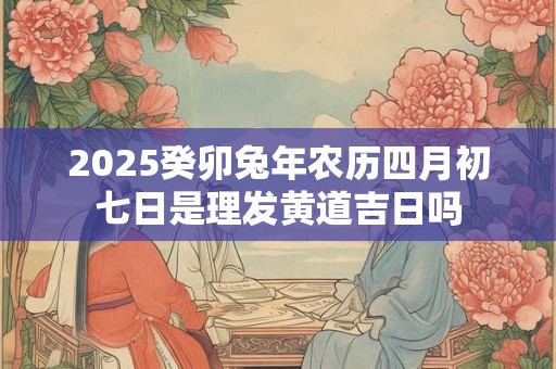 2025癸卯兔年农历四月初七日是理发黄道吉日吗
