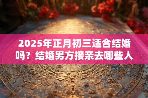 2025年正月初三适合结婚吗？结婚男方接亲去哪些人？