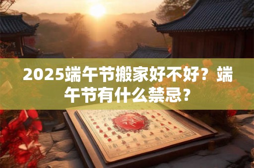2025端午节搬家好不好？端午节有什么禁忌？