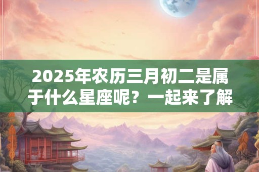 2025年农历三月初二是属于什么星座呢？一起来了解一下吧！