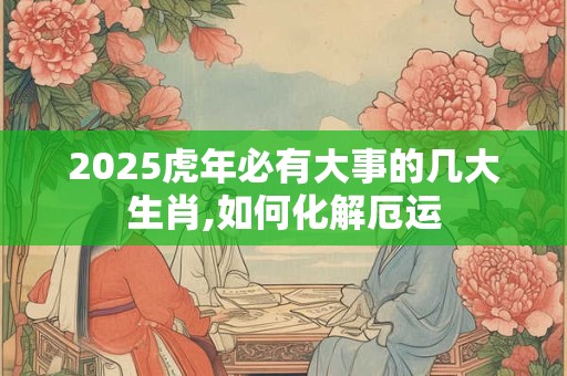 2025虎年必有大事的几大生肖,如何化解厄运