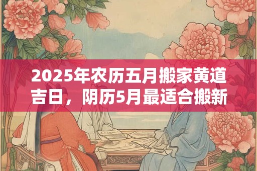 2025年农历五月搬家黄道吉日，阴历5月最适合搬新家的日子