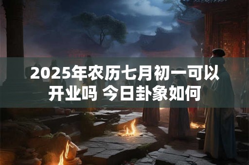 2025年农历七月初一可以开业吗 今日卦象如何