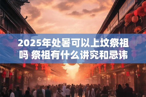 2025年处暑可以上坟祭祖吗 祭祖有什么讲究和忌讳