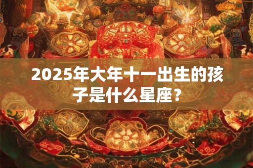 2025年大年十一出生的孩子是什么星座？