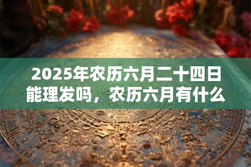 2025年农历六月二十四日能理发吗，农历六月有什么节日？