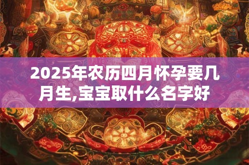 2025年农历四月怀孕要几月生,宝宝取什么名字好