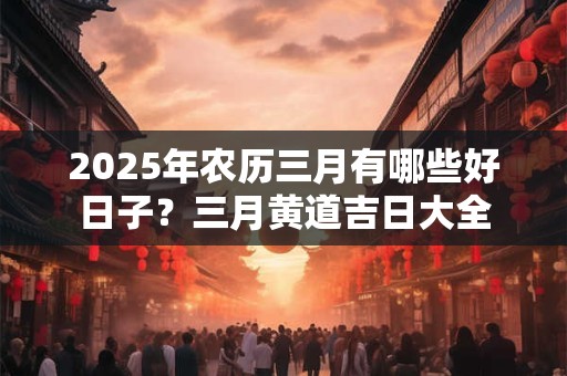 2025年农历三月有哪些好日子？三月黄道吉日大全
