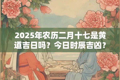 2025年农历二月十七是黄道吉日吗？今日时辰吉凶？
