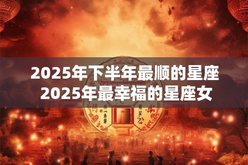 2025年下半年最顺的星座 2025年最幸福的星座女