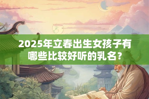 2025年立春出生女孩子有哪些比较好听的乳名？