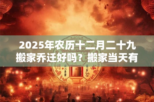 2025年农历十二月二十九搬家乔迁好吗？搬家当天有什么讲究？