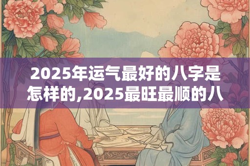 2025年运气最好的八字是怎样的,2025最旺最顺的八字 2025年运气最好的八字是怎样的,2025最旺最顺的八字
