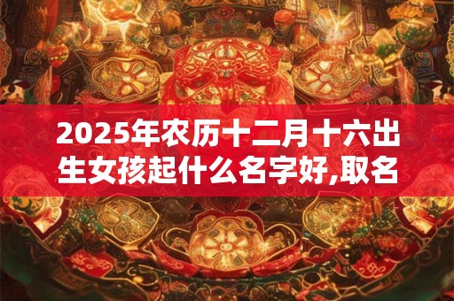 2025年农历十二月十六出生女孩起什么名字好,取名宜用字