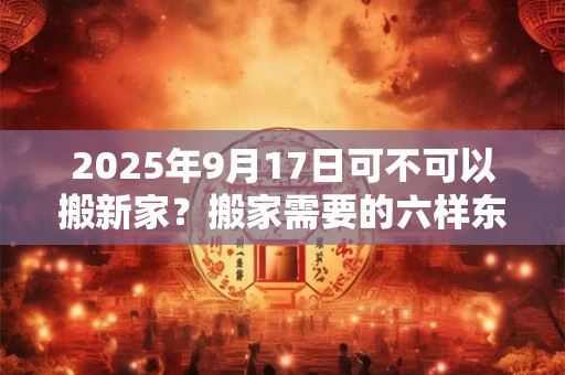 2025年9月17日可不可以搬新家？搬家需要的六样东西