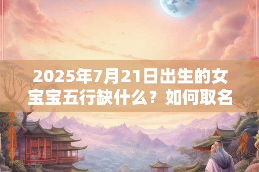 2025年7月21日出生的女宝宝五行缺什么？如何取名好听