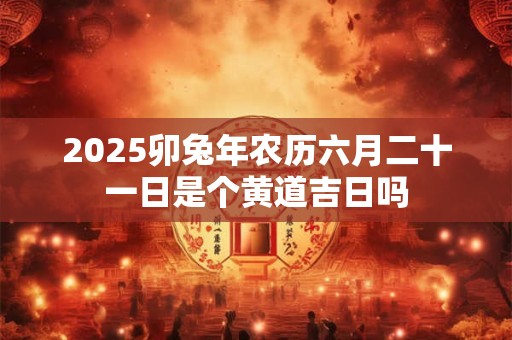 2025卯兔年农历六月二十一日是个黄道吉日吗