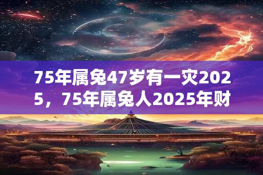75年属兔47岁有一灾2025，75年属兔人2025年财运方位