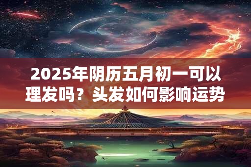 2025年阴历五月初一可以理发吗？头发如何影响运势？