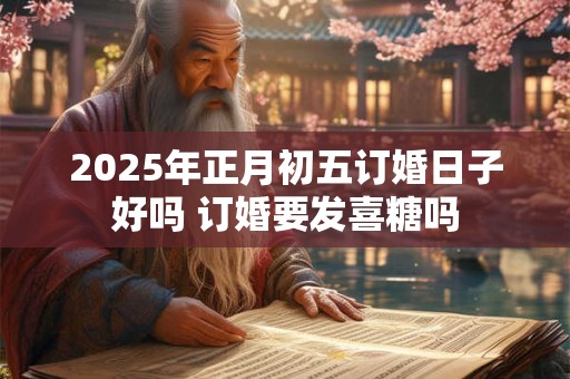 2025年正月初五订婚日子好吗 订婚要发喜糖吗 2025年正月初五订婚日子好吗 订婚要发喜糖吗