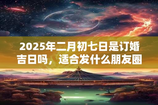 详细阅读:2025年二月初七日是订婚吉日吗,适合发什么朋友圈? 2025年二月初七日是订婚吉日吗,适合发什么朋友圈?